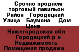 Срочно продаем торговый павильон › Район ­ Городецкий  › Улица ­ Баумана  › Дом ­ 26 › Цена ­ 50 000 - Нижегородская обл., Городецкий р-н Недвижимость » Помещения продажа   . Нижегородская обл.